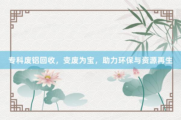 专科废铝回收，变废为宝，助力环保与资源再生