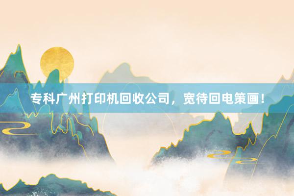 专科广州打印机回收公司，宽待回电策画！