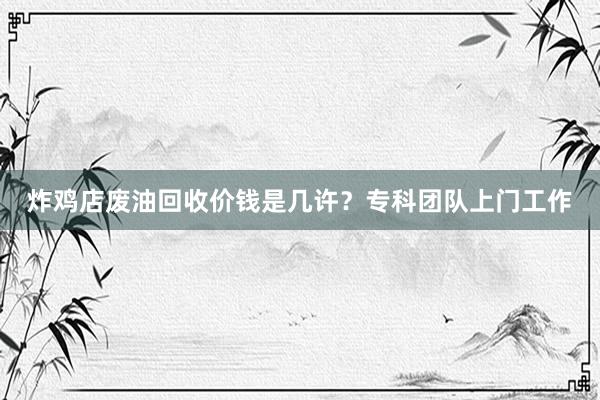 炸鸡店废油回收价钱是几许？专科团队上门工作
