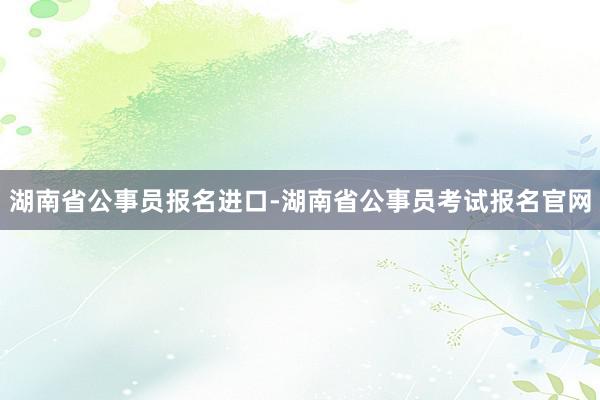 湖南省公事员报名进口-湖南省公事员考试报名官网