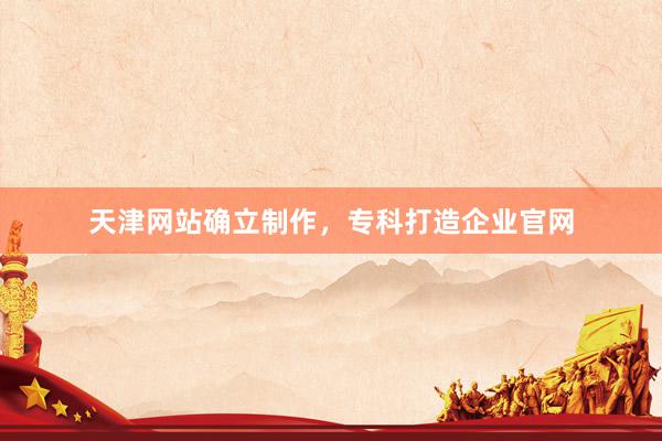 天津网站确立制作，专科打造企业官网