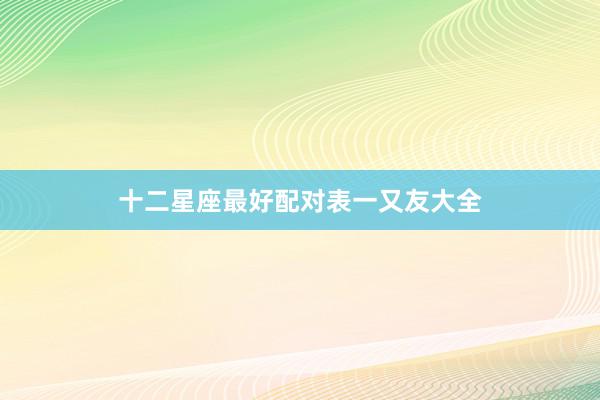 十二星座最好配对表一又友大全
