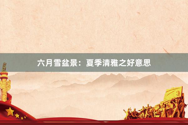 六月雪盆景：夏季清雅之好意思
